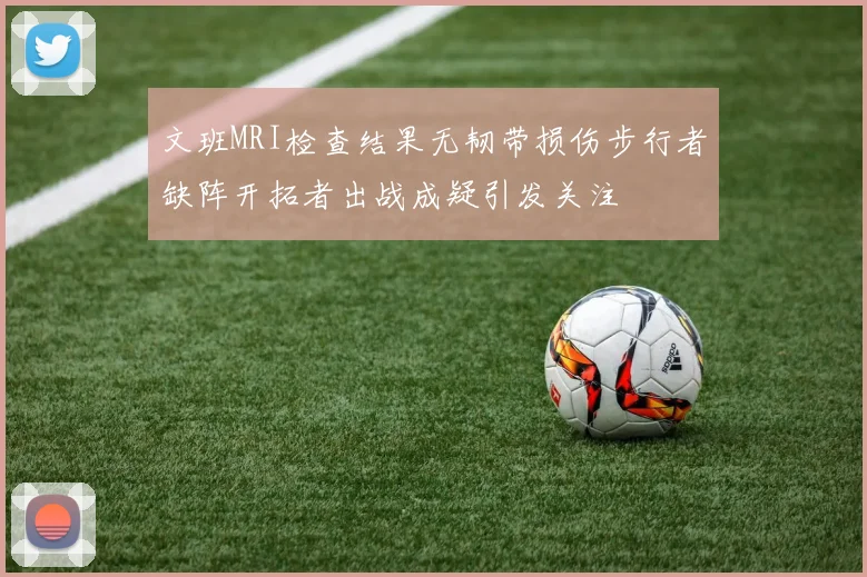 文班MRI检查结果无韧带损伤步行者缺阵开拓者出战成疑引发关注