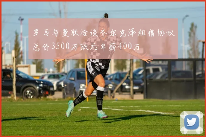 罗马与曼联洽谈齐尔克泽租借协议总价3500万欧元年薪400万