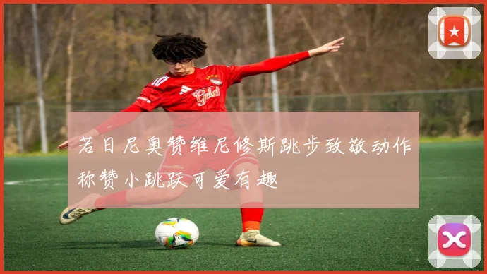 若日尼奥赞维尼修斯跳步致敬动作称赞小跳跃可爱有趣