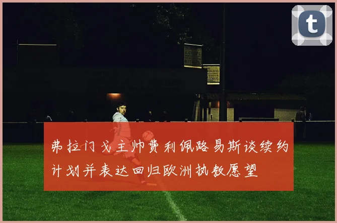 弗拉门戈主帅费利佩路易斯谈续约计划并表达回归欧洲执教愿望