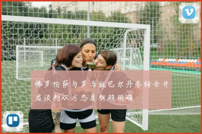 佛罗伦萨与罗马就巴尔丹齐转会开启谈判双方态度渐趋明确