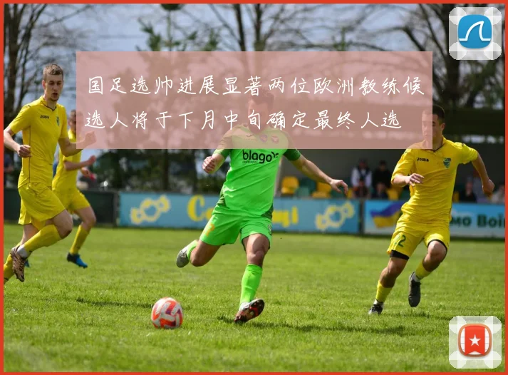 国足选帅进展显著两位欧洲教练候选人将于下月中旬确定最终人选