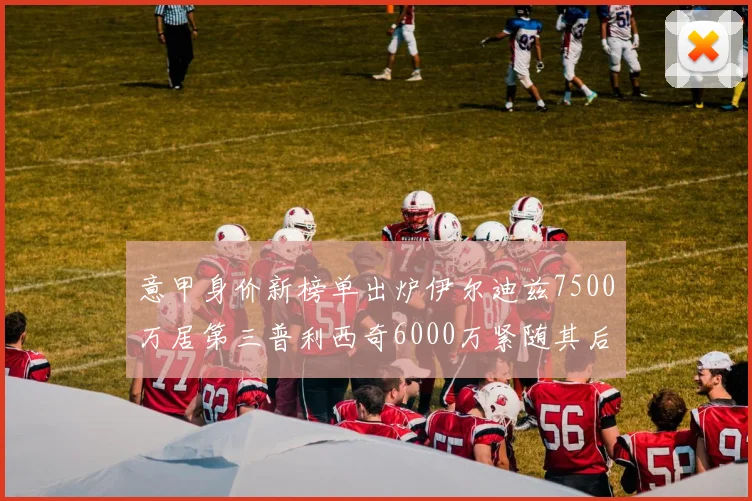 意甲身价新榜单出炉伊尔迪兹7500万居第三普利西奇6000万紧随其后