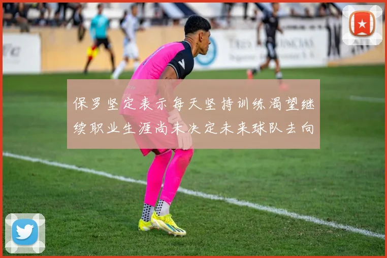 保罗坚定表示每天坚持训练渴望继续职业生涯尚未决定未来球队去向