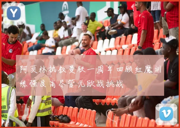 阿莫林执教曼联一周年回顾红魔训练强度高尽管无欧战挑战