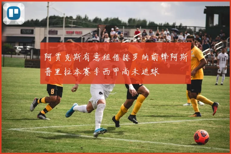 阿贾克斯有意租借赫罗纳前锋阿斯普里拉本赛季西甲尚未进球