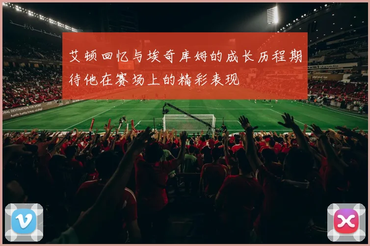 艾顿回忆与埃奇库姆的成长历程期待他在赛场上的精彩表现