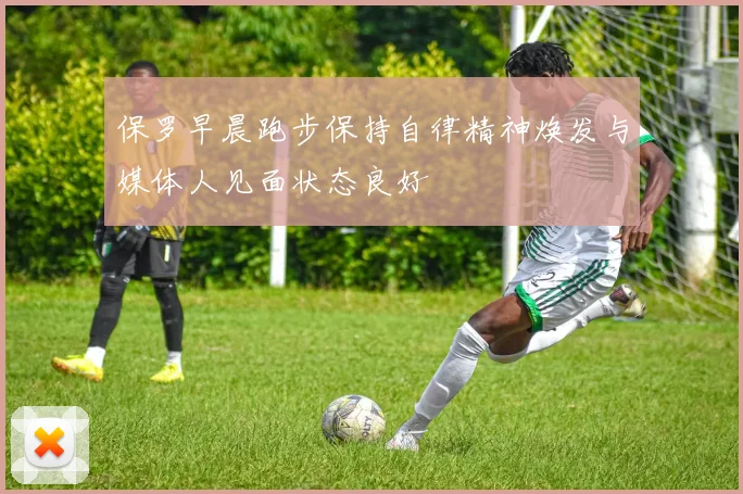 保罗早晨跑步保持自律精神焕发与媒体人见面状态良好