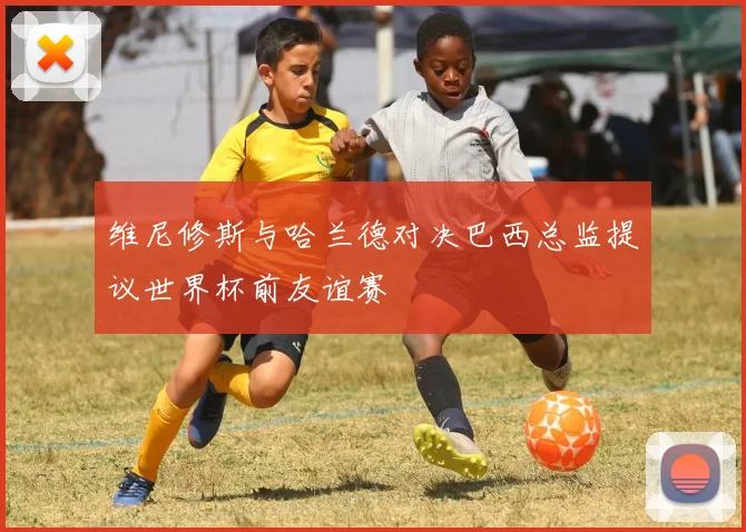 维尼修斯与哈兰德对决巴西总监提议世界杯前友谊赛
