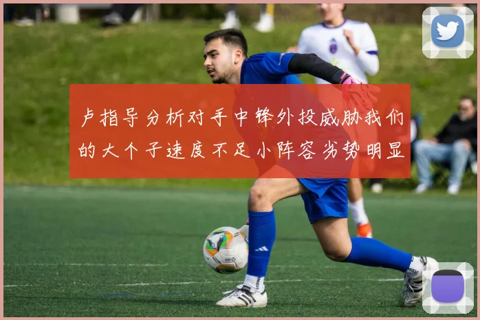 卢指导分析对手中锋外投威胁我们的大个子速度不足小阵容劣势明显