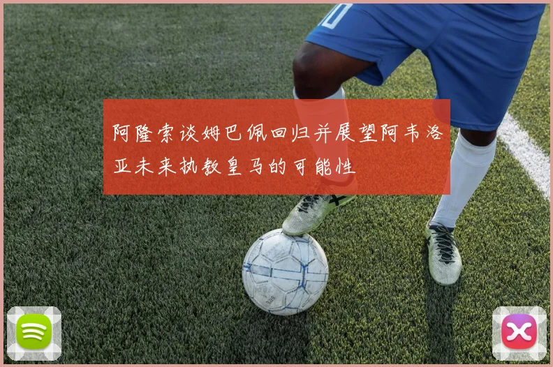 阿隆索谈姆巴佩回归并展望阿韦洛亚未来执教皇马的可能性