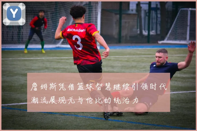 詹姆斯凭借篮球智慧继续引领时代潮流展现无与伦比的统治力