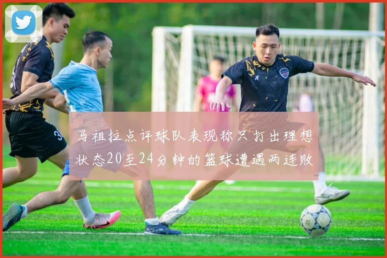 马祖拉点评球队表现称只打出理想状态20至24分钟的篮球遭遇两连败