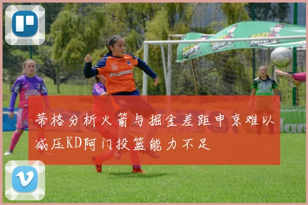 蒂格分析火箭与掘金差距申京难以减压KD阿门投篮能力不足