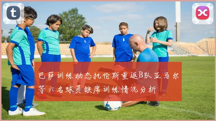 巴萨训练动态托伦斯重返B队亚马尔等六名球员缺席训练情况分析