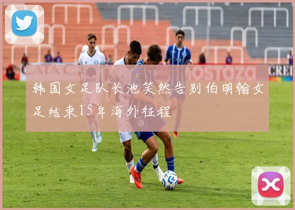 韩国女足队长池笑然告别伯明翰女足结束15年海外征程