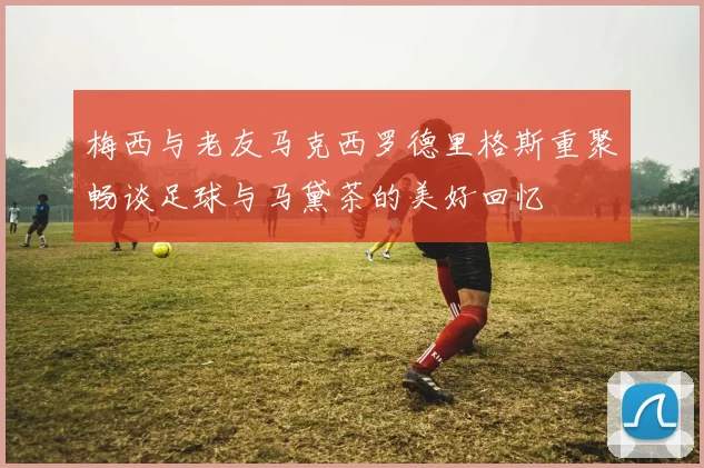 梅西与老友马克西罗德里格斯重聚畅谈足球与马黛茶的美好回忆