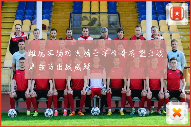 雄鹿客场对决骑士字母哥有望出战库兹马出战成疑