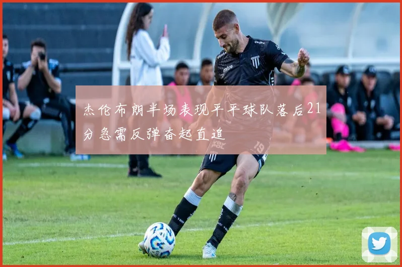 杰伦布朗半场表现平平球队落后21分急需反弹奋起直追