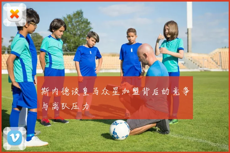 斯内德谈皇马众星加盟背后的竞争与离队压力