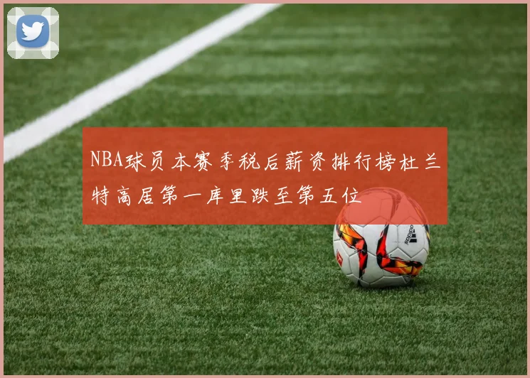 NBA球员本赛季税后薪资排行榜杜兰特高居第一库里跌至第五位