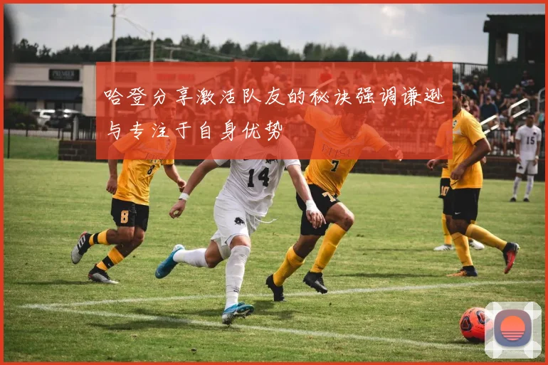 哈登分享激活队友的秘诀强调谦逊与专注于自身优势