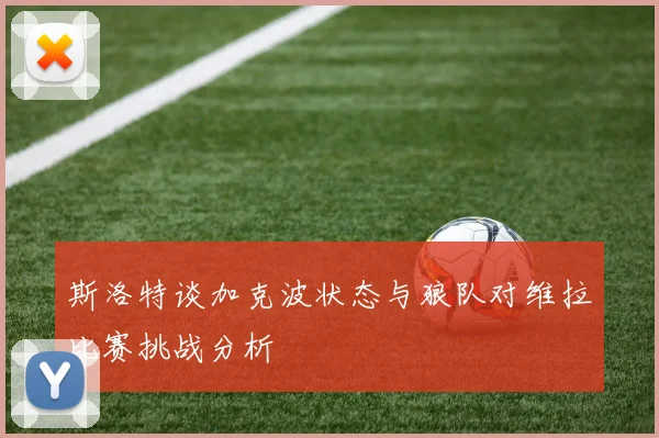 斯洛特谈加克波状态与狼队对维拉比赛挑战分析