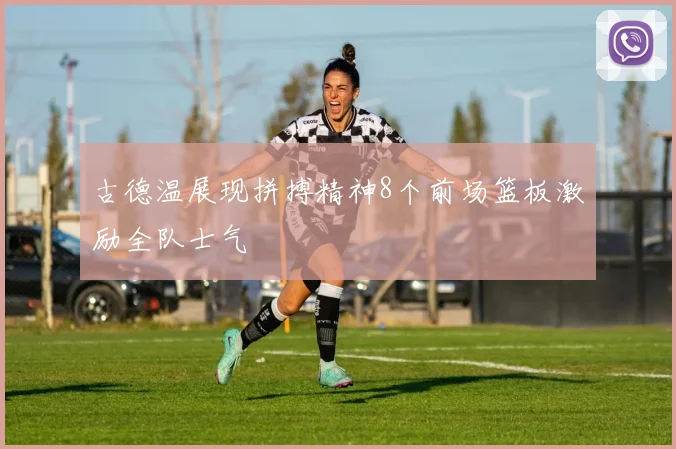 古德温展现拼搏精神8个前场篮板激励全队士气