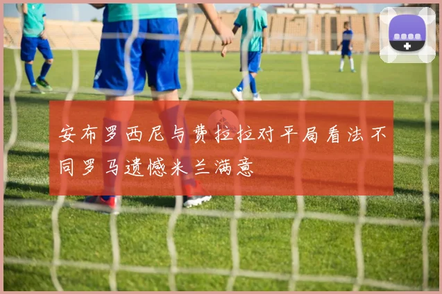 安布罗西尼与费拉拉对平局看法不同罗马遗憾米兰满意