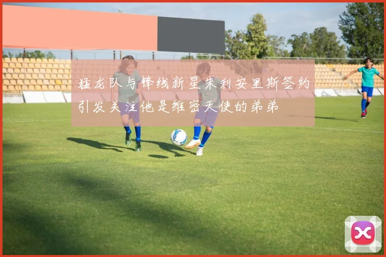 猛龙队与锋线新星朱利安里斯签约引发关注他是维密天使的弟弟