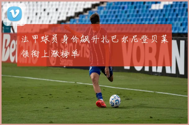 法甲球员身价飙升扎巴尔尼登贝莱领衔上涨榜单